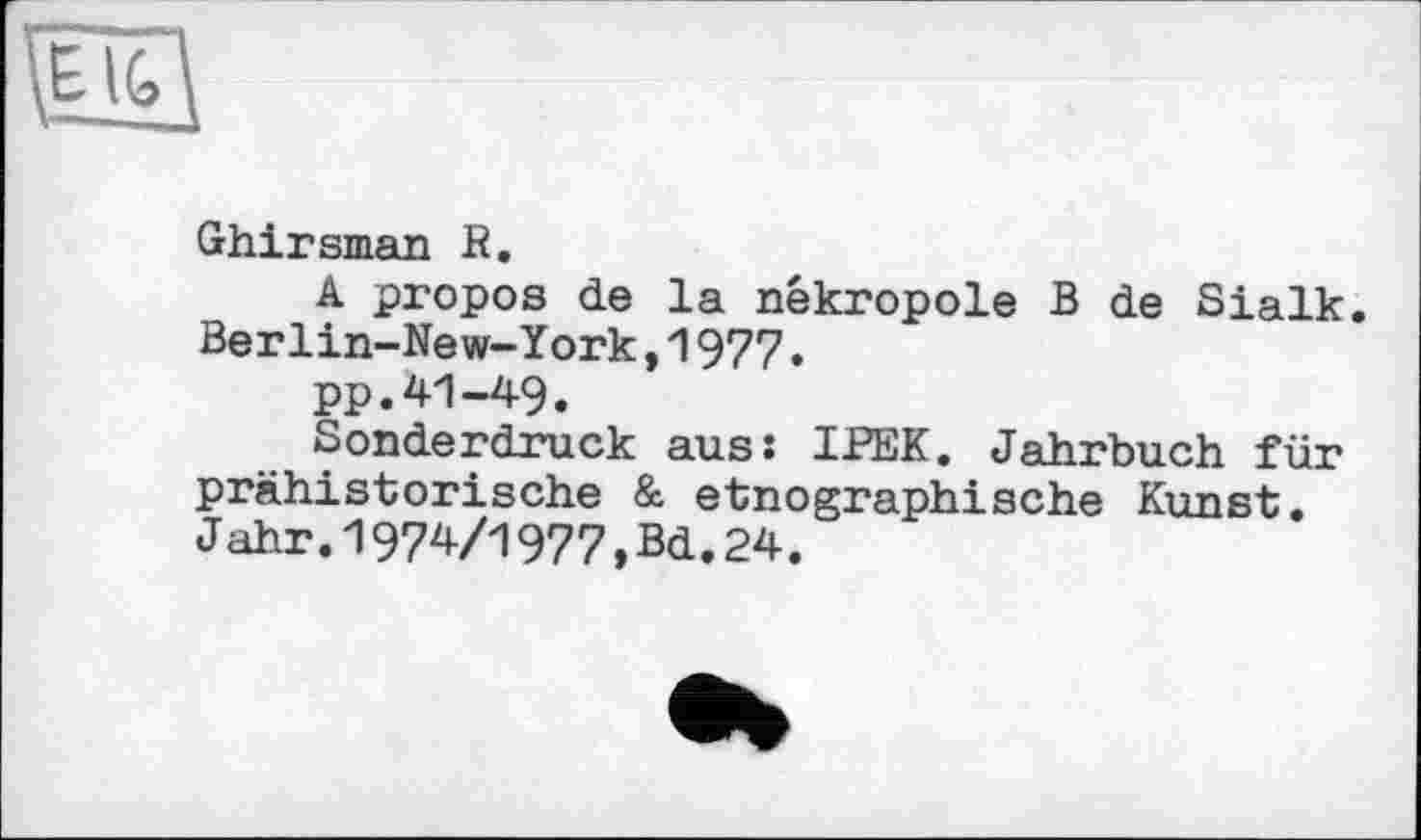 ﻿Ghirsman R.
A propos de la nékropole B de Sialk. Berlin-New-York,1977.
pp.41-49.
Sonderdruck aus: IPEK. Jahrbuch für prähistorische & etnographische Kunst. Jahr.1974/1977,Bd.24.